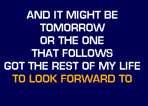 AND IT MIGHT BE
TOMORROW
OR THE ONE
THAT FOLLOWS
GOT THE REST OF MY LIFE
TO LOOK FORWARD TO