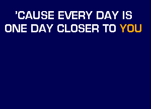 'CAUSE EVERY DAY IS
ONE DAY CLOSER TO YOU