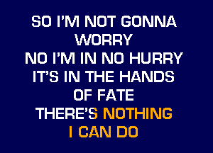 SO I'M NOT GONNA
WORRY
N0 I'M IN NO HURRY
IT'S IN THE HANDS
0F FATE
THERE'S NOTHING
I CAN DO