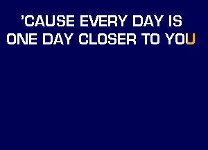 'CAUSE EVERY DAY IS
ONE DAY CLOSER TO YOU