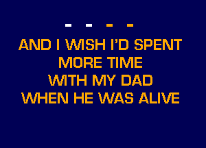 AND I WISH I'D SPENT
MORE TIME
WITH MY DAD
WHEN HE WAS ALIVE