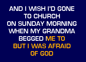 AND I WISH I'D GONE
T0 CHURCH
ON SUNDAY MORNING
WHEN MY GRANDMA
BEGGED ME TO
BUT I WAS AFRAID
OF GOD
