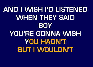 AND I WISH I'D LISTENED
WHEN THEY SAID
BOY
YOU'RE GONNA WISH
YOU HADN'T
BUT I WOULDN'T