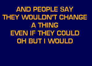 AND PEOPLE SAY
THEY WOULDN'T CHANGE
A THING
EVEN IF THEY COULD
0H BUT I WOULD