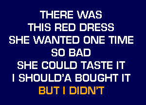 THERE WAS
THIS RED DRESS
SHE WANTED ONE TIME
80 BAD
SHE COULD TASTE IT
I SHOULD'A BOUGHT IT
BUT I DIDN'T