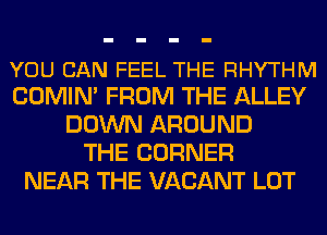 YOU CAN FEEL THE RHYTHM
COMIN' FROM THE ALLEY

DOWN AROUND
THE CORNER
NEAR THE VACANT LOT