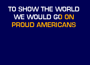 TO SHOW THE WORLD
WE WOULD GO ON
PROUD AMERICANS