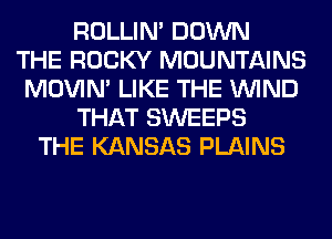 ROLLIN' DOWN
THE ROCKY MOUNTAINS
MOVIM LIKE THE WIND
THAT SWEEPS
THE KANSAS PLAINS