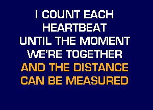 I COUNT EACH
HEARTBEAT
UNTIL THE MOMENT
WE'RE TOGETHER
AND THE DISTANCE
CAN BE MEASURED