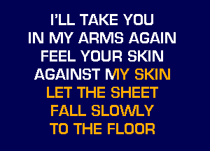 I'LL TAKE YOU
IN MY ARMS AGAIN
FEEL YOUR SKIN
f-XGAINST MY SKIN
LET THE SHEET
FALL SLOWLY
TO THE FLOOR