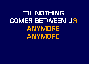 'TIL NOTHING
COMES BETWEEN US
ANYMORE

ANYMORE