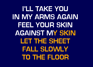 I'LL TAKE YOU
IN MY ARMS AGAIN
FEEL YOUR SKIN
f-XGAINST MY SKIN
LET THE SHEET
FALL SLOWLY
TO THE FLOOR
