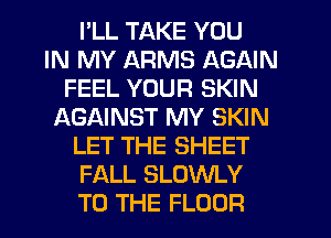 I'LL TAKE YOU
IN MY ARMS AGAIN
FEEL YOUR SKIN
f-XGAINST MY SKIN
LET THE SHEET
FALL SLOWLY
TO THE FLOOR