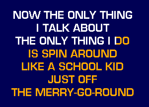 NOW THE ONLY THING
I TALK ABOUT
THE ONLY THING I DO
IS SPIN AROUND
LIKE A SCHOOL KID
JUST OFF
THE MERRY-GO-ROUND