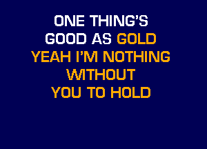 ONE THINGS
GOOD AS GOLD
YEAH PM NOTHING

WITHOUT
YOU TO HOLD
