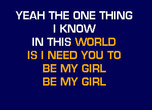 YEAH THE ONE THING
I KNOW
IN THIS WORLD
IS I NEED YOU TO
BE MY GIRL
BE MY GIRL