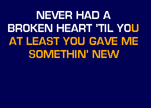 NEVER HAD A
BROKEN HEART 'TIL YOU
AT LEAST YOU GAVE ME

SOMETHIN' NEW