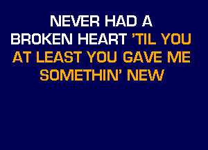 NEVER HAD A
BROKEN HEART 'TIL YOU
AT LEAST YOU GAVE ME

SOMETHIN' NEW