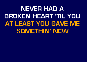 NEVER HAD A
BROKEN HEART 'TIL YOU
AT LEAST YOU GAVE ME

SOMETHIN' NEW