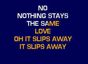 N0
NOTHING STAYS
THE SAME
LOVE

0H IT SLIPS AWAY
IT SLIPS AWAY