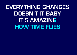 EVERYTHING CHANGES
DOESN'T IT BABY
ITS AMAZING
HOW TIME FLIES