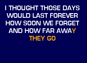 I THOUGHT THOSE DAYS
WOULD LAST FOREVER
HOW SOON WE FORGET
AND HOW FAR AWAY
THEY GO