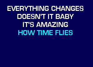 EVERYTHING CHANGES
DOESN'T IT BABY
ITS AMAZING
HOW TIME FLIES