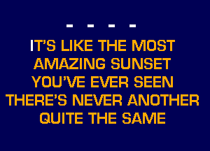 ITS LIKE THE MOST
AMAZING SUNSET
YOU'VE EVER SEEN
THERE'S NEVER ANOTHER
QUITE THE SAME