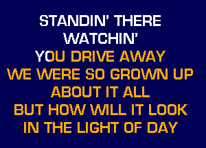 STANDIN' THERE
WATCHIM
YOU DRIVE AWAY
WE WERE SO GROWN UP
ABOUT IT ALL
BUT HOW WILL IT LOOK
IN THE LIGHT 0F DAY