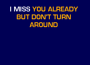 I MISS YOU ALREADY
BUT DON'T TURN
AROUND