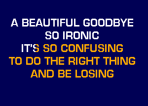 A BEAUTIFUL GOODBYE
SO IRONIC
ITS SO CONFUSING
TO DO THE RIGHT THING
AND BE LOSING