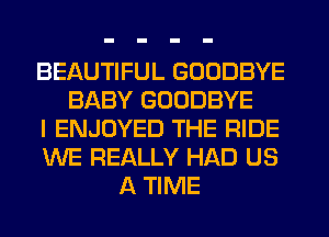 BEAUTIFUL GOODBYE
BABY GOODBYE
I ENJOYED THE RIDE
WE REALLY HAD US
A TIME