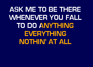 ASK ME TO BE THERE
VVHENEVER YOU FALL
TO DO ANYTHING
EVERYTHING
NOTHIN' AT ALL