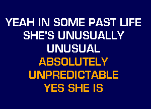 YEAH IN SOME PAST LIFE
SHE'S UNUSUALLY
UNUSUAL
ABSOLUTELY
UNPREDICTABLE
YES SHE IS