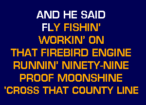 AND HE SAID
FLY FISHIN'
WORKIM ON
THAT FIREBIRD ENGINE
RUNNIN' NlNETY-NINE

PROOF MOONSHINE
'CROSS THAT COUNTY LINE