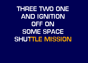 THREE TVVD ONE
AND IGNITION
OFF ON
SOME SPACE
SHU'I'I'LE MISSION

g