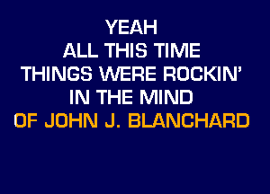 YEAH
ALL THIS TIME
THINGS WERE ROCKIN'
IN THE MIND
OF JOHN J. BLANCHARD