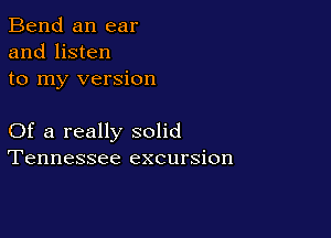 Bend an ear
and listen
to my version

Of a really solid
Tennessee excursion