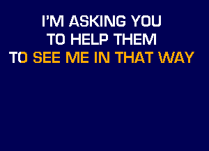 I'M ASKING YOU
TO HELP THEM
TO SEE ME IN THAT WAY