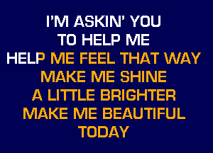 I'M ASKIN' YOU
TO HELP ME
HELP ME FEEL THAT WAY
MAKE ME SHINE
A LITTLE BRIGHTER
MAKE ME BEAUTIFUL
TODAY