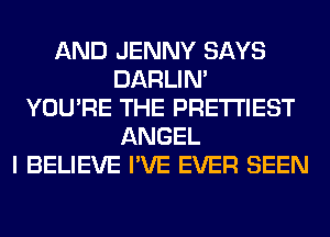 AND JENNY SAYS
DARLIN'
YOU'RE THE PRE'I'I'IEST
ANGEL
I BELIEVE I'VE EVER SEEN