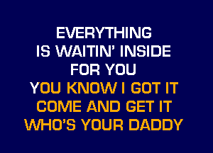 EVERYTHING
IS WAITIN' INSIDE
FOR YOU
YOU KNUWI GOT IT
COME AND GET IT
WHO'S YOUR DADDY