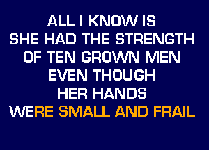 ALL I KNOW IS
SHE HAD THE STRENGTH
0F TEN GROWN MEN
EVEN THOUGH
HER HANDS
WERE SMALL AND FRAIL