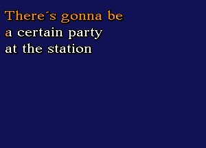 There's gonna be
a certain party
at the station