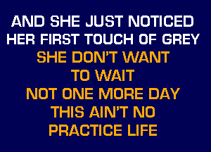 AND SHE JUST NOTICED
HER FIRST TOUCH OF GREY

SHE DON'T WANT
TO WAIT
NOT ONE MORE DAY
THIS AIN'T N0
PRACTICE LIFE