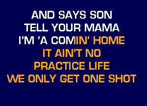 AND SAYS SON
TELL YOUR MAMA
I'M 'A COMIM HOME
IT AIN'T N0
PRACTICE LIFE
WE ONLY GET ONE SHOT