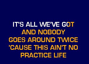 ITS ALL WE'VE GOT
AND NOBODY
GOES AROUND TWICE
'CAUSE THIS AIN'T N0
PRACTICE LIFE