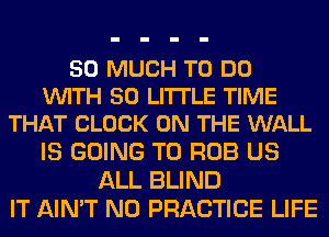 SO MUCH TO DO
VUITH 50 LITTLE TIME
THAT CLOCK ON THE WALL

IS GOING TO ROB US
ALL BLIND
IT AIN'T N0 PRACTICE LIFE