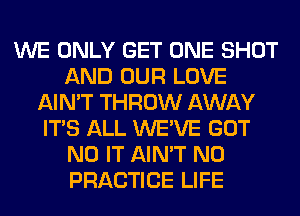 WE ONLY GET ONE SHOT
AND OUR LOVE
AIN'T THROW AWAY
ITS ALL WE'VE GOT
N0 IT AIN'T N0
PRACTICE LIFE