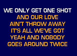 WE ONLY GET ONE SHOT
AND OUR LOVE
AIN'T THROW AWAY
ITS ALL WE'VE GOT
YEAH AND NOBODY
GOES AROUND TWICE